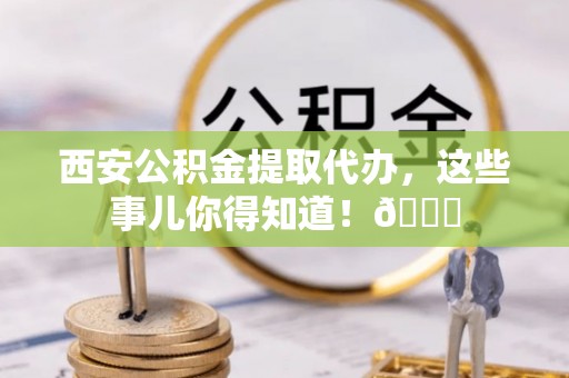 临颍西安公积金提取代办，这些事儿你得知道！😎